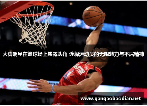 大脚明星在篮球场上崭露头角 诠释运动员的无限魅力与不屈精神