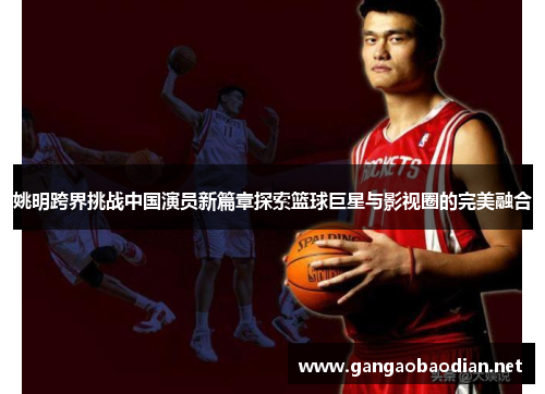 姚明跨界挑战中国演员新篇章探索篮球巨星与影视圈的完美融合