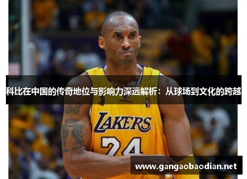 科比在中国的传奇地位与影响力深远解析：从球场到文化的跨越