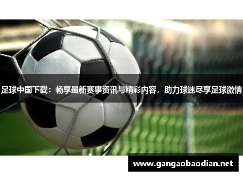 足球中国下载：畅享最新赛事资讯与精彩内容，助力球迷尽享足球激情
